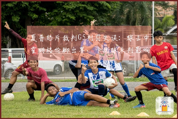 夏普怒斥裁判G5判罚失误：球击中霍姆格伦脚出界，干扰球未判影响比赛结果