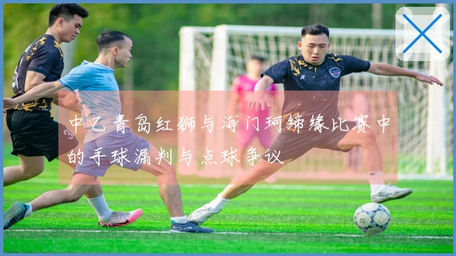 中乙青岛红狮与海门珂缔缘比赛中的手球漏判与点球争议