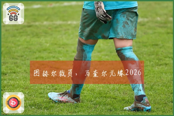 图赫尔裁员，马奎尔无缘2026